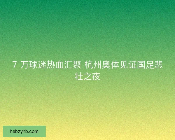 7 万球迷热血汇聚 杭州奥体见证国足悲壮之夜