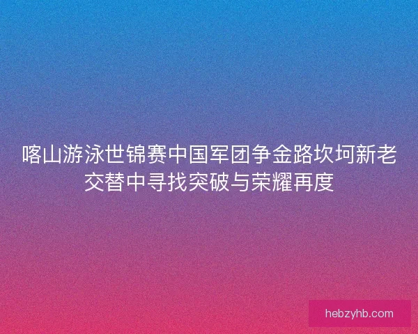 喀山游泳世锦赛中国军团争金路坎坷新老交替中寻找突破与荣耀再度