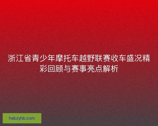 浙江省青少年摩托车越野联赛收车盛况精彩回顾与赛事亮点解析