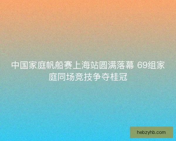 中国家庭帆船赛上海站圆满落幕 69组家庭同场竞技争夺桂冠 中国家庭帆船赛上海站圆满落幕 69组家庭同场竞技争夺桂冠