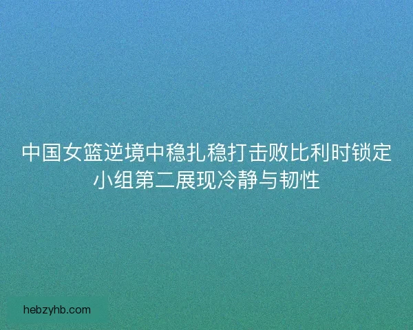 中国女篮逆境中稳扎稳打击败比利时锁定小组第二展现冷静与韧性 中国女篮逆境中稳扎稳打击败比利时锁定小组第二展现冷静与韧性