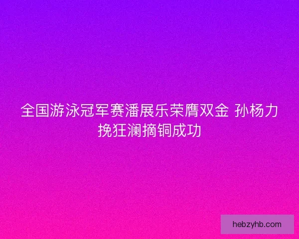 全国游泳冠军赛潘展乐荣膺双金 孙杨力挽狂澜摘铜成功