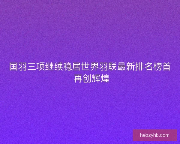 国羽三项继续稳居世界羽联最新排名榜首 再创辉煌 国羽三项继续稳居世界羽联最新排名榜首 再创辉煌