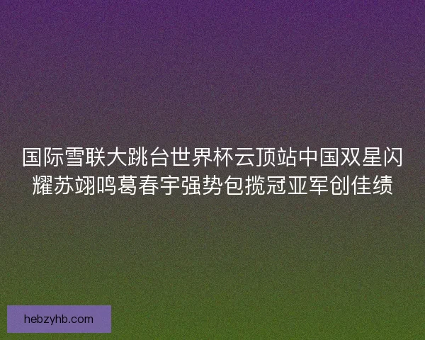 国际雪联大跳台世界杯云顶站中国双星闪耀苏翊鸣葛春宇强势包揽冠亚军创佳绩 国际雪联大跳台世界杯云顶站中国双星闪耀苏翊鸣葛春宇强势包揽冠亚军创佳绩