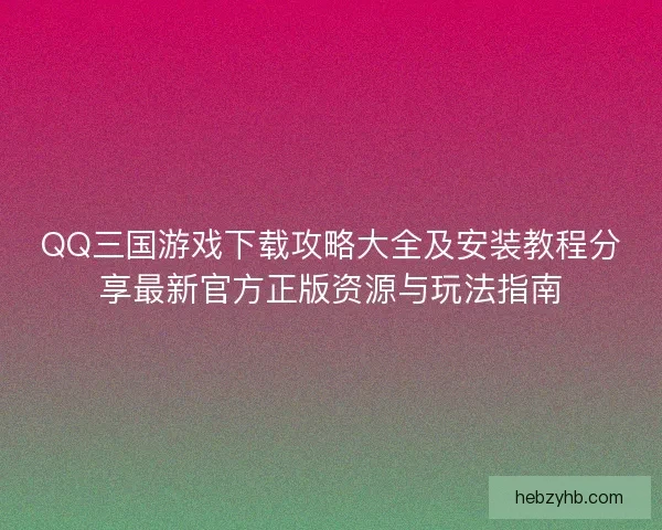 QQ三国游戏下载攻略大全及安装教程分享最新官方正版资源与玩法指南