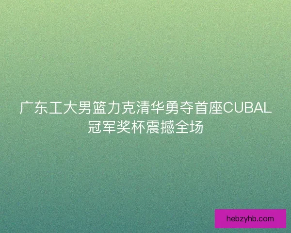 广东工大男篮力克清华勇夺首座CUBAL冠军奖杯震撼全场